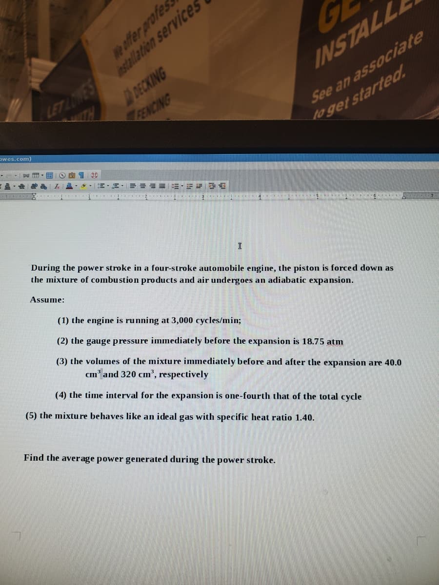 We affer profes
DECKING
ENCING
LETADWEStallation services
INSTALL
ITH
Dwes.com)
See an associate
to get started.
3 3 . 4 5 ..
During the power stroke in a four-stroke automobile engine, the piston is forced down as
the mixture of combustion products and air undergoes an adiabatic expansion.
Assume:
(1) the engine is running at 3,000 cycles/min;
(2) the gauge pressure immediately before the expansion is 18.75 atm
(3) the volumes of the mixtu re immediately before and after the expansion are 40.0
cm and 320 cm', respectively
(4) the time interval for the expansion is one-fourth that of the total cycle
(5) the mixture behaves like an ideal gas with specific heat ratio 1.40.
Find the average power generated during the power stroke.
