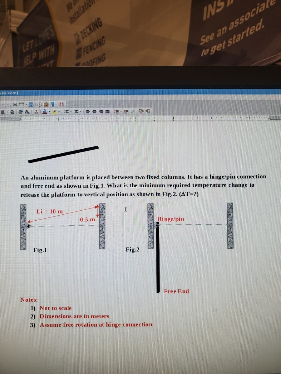 LET LOWES estalltio
DECKING
We a
INS
See an associat
to get started.
SELIP WITH
FENCING
ves.com)
= = ===-=
3 4 5
An aluminum platform is placed between two fixed columns. It has a hinge/pin connection
and free end as shown in Fig.1. What is the minimum required temperature change to
release the platform to vertical position as shown in Fig.2. (AT=?)
Li = 10 m
0.5 m
Hinge/pin
Fig.1
Fig.2
Notes:
1) Not to scale
2) Dimensions are in meters
Free End
3) Assume free rotation at hinge connection
