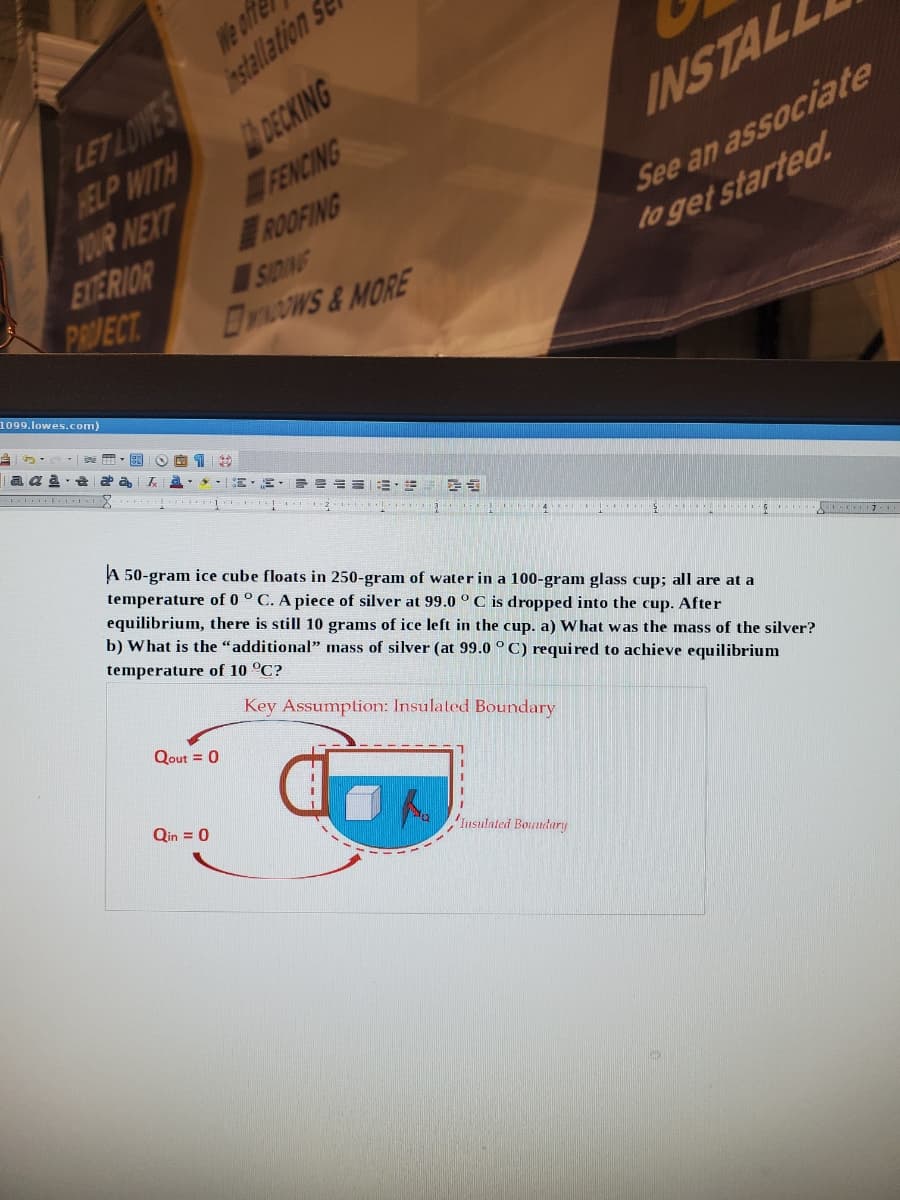 LET LOWES nstallation S
HELP WITH
DECKING
YOUR NEXT
FENCING
ROOFING
EYERIOR
We offe
INSTAL
See an associate
SIDING
DywOwS&MORE
PRVECT
to get started.
1099.lowes.com)
A 50-gram ice cube floats in 250-gram of water in a 100-gram glass cup; all are at a
temperature of 0 ° C. A piece of silver at 99.0 ° C is dropped into the cup. After
equilibrium, there is still 10 grams of ice left in the cup. a) What was the mass of the silver?
b) What is the "additional" mass of silver (at 99.0 ° C) required to achieve equilibrium
temperature of 10 °C?
Key Assumplion: Insulated Boundary
Qout = 0
Qin = 0
Insulated Boundary
