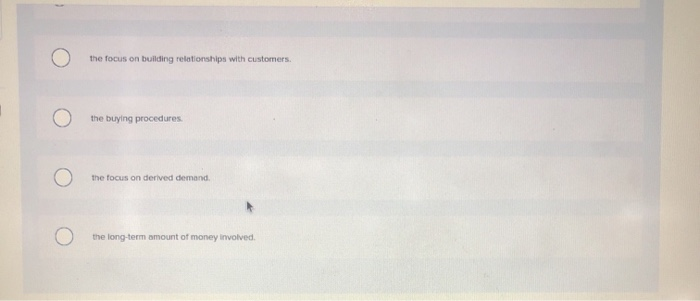 the focus on building relationships with customers.
the buying procedures
the focus on derived demand.
the long-term amount of money involved.