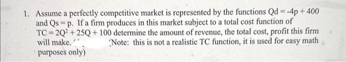 1. Assume a perfectly competitive market is represented by the functions Qd=-4p+ 400
and Qs=p. If a firm produces in this market subject to a total cost function of
=
TC 2Q2+25Q+ 100 determine the amount of revenue, the total cost, profit this firm
will make.
Note: this is not a realistic TC function, it is used for easy math
purposes only)