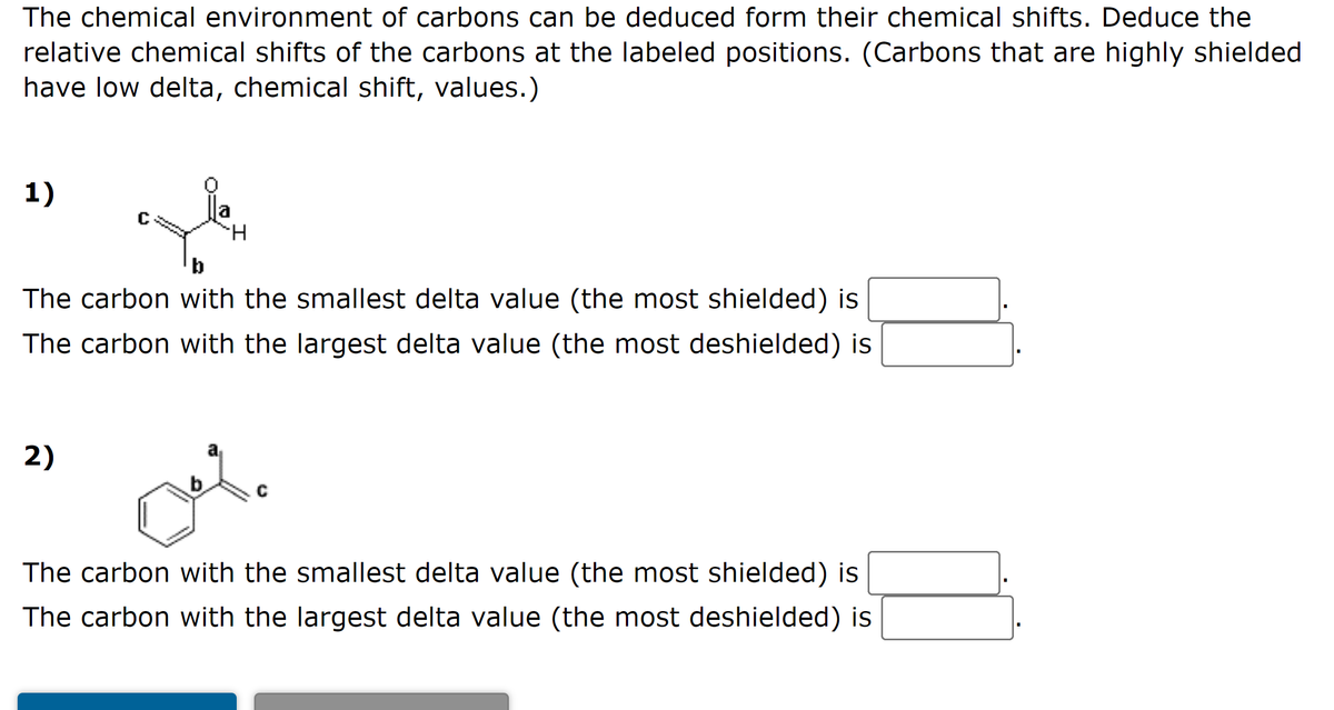 The chemical environment of carbons can be deduced form their chemical shifts. Deduce the
relative chemical shifts of the carbons at the labeled positions. (Carbons that are highly shielded
have low delta, chemical shift, values.)
1)
b
The carbon with the smallest delta value (the most shielded) is
The carbon with the largest delta value (the most deshielded) is
2)
b.
The carbon with the smallest delta value (the most shielded) is
The carbon with the largest delta value (the most deshielded) is
