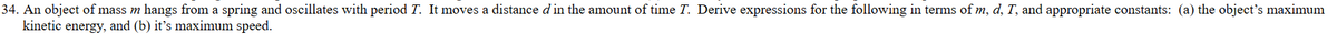 34. An object of mass m hangs from a spring and oscillates with period T. It moves a distance d in the amount of time T. Derive expressions for the following in terms of m, d, T, and appropriate constants: (a) the object's maximum
kinetic energy, and (b) it's maximum speed.