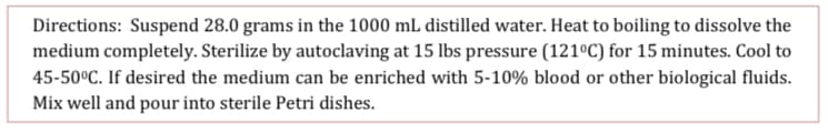 Directions: Suspend 28.0 grams in the 1000 mL distilled water. Heat to boiling to dissolve the
medium completely. Sterilize by autoclaving at 15 lbs pressure (121°C) for 15 minutes. Cool to
45-50°C. If desired the medium can be enriched with 5-10% blood or other biological fluids.
Mix well and pour into sterile Petri dishes.