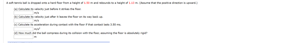 A soft tennis ball is dropped onto a hard floor from a height of 1.50 m and rebounds to a height of 1.13 m. (Assume that the positive direction is upward.)
(a) Calculate its velocity just before it strikes the floor.
m/s
(b) Calculate its velocity just after it leaves the floor on its way back up.
m/s
(c) Calculate its acceleration during contact with the floor if that contact lasts 3.50 ms.
m/s2
(d) How much did the ball compress during its collision with the floor, assuming the floor is absolutely rigid?
