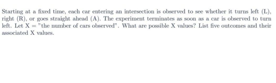 Starting at a fixed time, each car entering an intersection is observed to see whether it turns left (L),
right (R), or goes straight ahead (A). The experiment terminates as soon as a car is observed to turn
left. Let X = "the number of cars observed". What are possible X values? List five outcomes and their
associated X values.