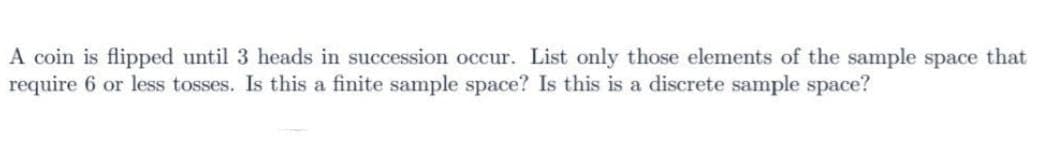 A coin is flipped until 3 heads in succession occur. List only those elements of the sample space that
require 6 or less tosses. Is this a finite sample space? Is this is a discrete sample space?