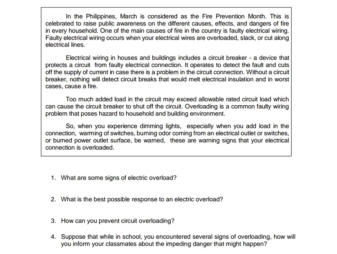 In the Philippines, March is considered as the Fire Prevention Month. This is
celebrated to raise public awareness on the different causes, effects, and dangers of fire
in every household. One of the main causes of fire in the country is faulty electrical wiring.
Faulty electrical wiring occurs when your electrical wires are overloaded, slack, or cut along
electrical lines.
Electrical wiring in houses and buildings includes a circuit breaker a device that
protects a circuit from faulty electrical connection. It operates to detect the fault and cuts
off the supply of current in case there is a problem in the circuit connection. Without a circuit
breaker, nothing will detect circuit breaks that would melt electrical insulation and in worst
cases, cause a fire.
Too much added load in the circuit may exceed allowable rated circuit load which
can cause the circuit breaker to shut off the circuit. Overloading is a common faulty wiring
problem that poses hazard to household and building environment.
So, when you experience dimming lights, especially when you add load in the
connection, warming of switches, burning odor coming from an electrical outlet or switches,
or burned power outlet surface, be warned, these are warning signs that your electrical
connection is overloaded.
1. What are some signs of electric overload?
2. What is the best possible response to an electric overload?
3. How can you prevent circuit overloading?
4. Suppose that while in school, you encountered several signs of overloading, how will
you inform your classmates about the impeding danger that might happen?
