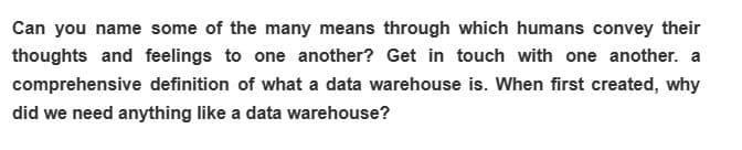 Can you name some of the many means through which humans convey their
thoughts and feelings to one another? Get in touch with one another. a
comprehensive definition of what a data warehouse is. When first created, why
did we need anything like a data warehouse?