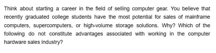 Think about starting a career in the field of selling computer gear. You believe that
recently graduated college students have the most potential for sales of mainframe
computers, supercomputers, or high-volume storage solutions. Why? Which of the
following do not constitute advantages associated with working in the computer
hardware sales industry?