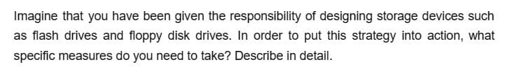 Imagine that you have been given the responsibility of designing storage devices such
as flash drives and floppy disk drives. In order to put this strategy into action, what
specific measures do you need to take? Describe in detail.