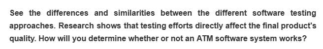 See the differences and similarities between the different software testing
approaches. Research shows that testing efforts directly affect the final product's
quality. How will you determine whether or not an ATM software system works?