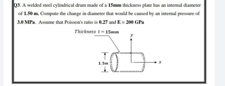 Q3. A welded steel cylindrical drum made of a 15mm thickness plate has an internal diameter
of 1.50 m. Compute the change in diameter that would be caused by an internal pressure of
3.0 MPa. Assume that Poisson's ratio is 0.27 and E = 200 GPa
Thickness t= 15mm
y
1. 5m
