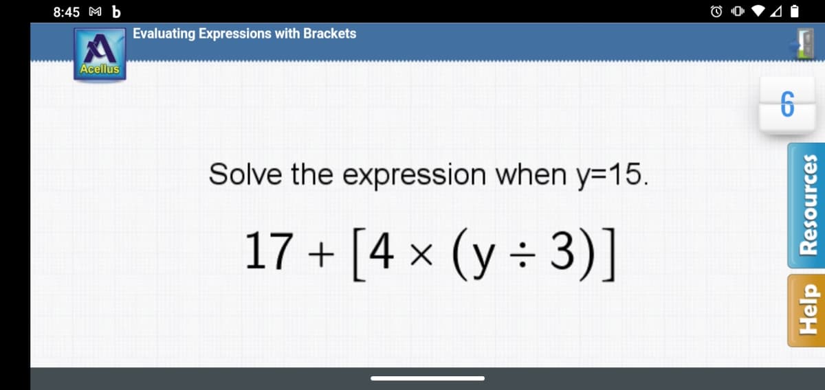 8:45 M b
Evaluating Expressions with Brackets
Acellus
Solve the expression when y=15.
17 + [4 x (y ÷ 3)]
Help
Resources
