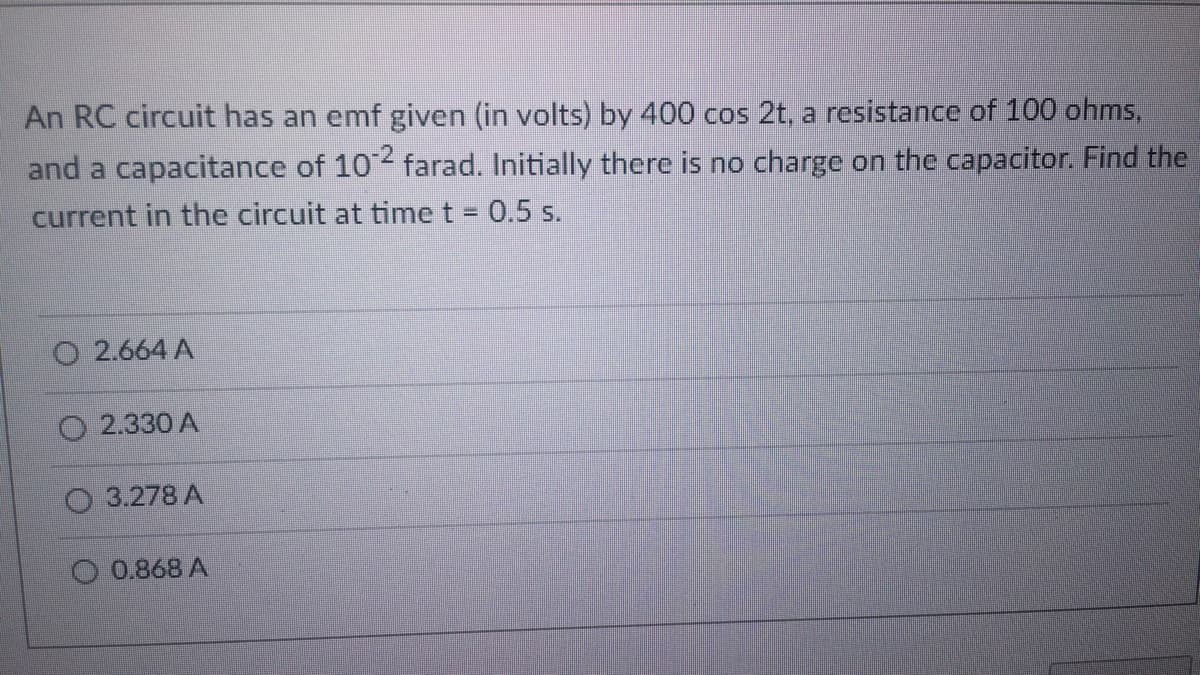 An RC circuit has an emf given (in volts) by 400 cos 2t, a resistance of 100 ohms,
and a capacitance of 102 farad. Initially there is no charge on the capacitor. Find the
current in the circuit at time t = 0.5 s.
2.664 A
O2.330 A
3.278 A
0.868 A