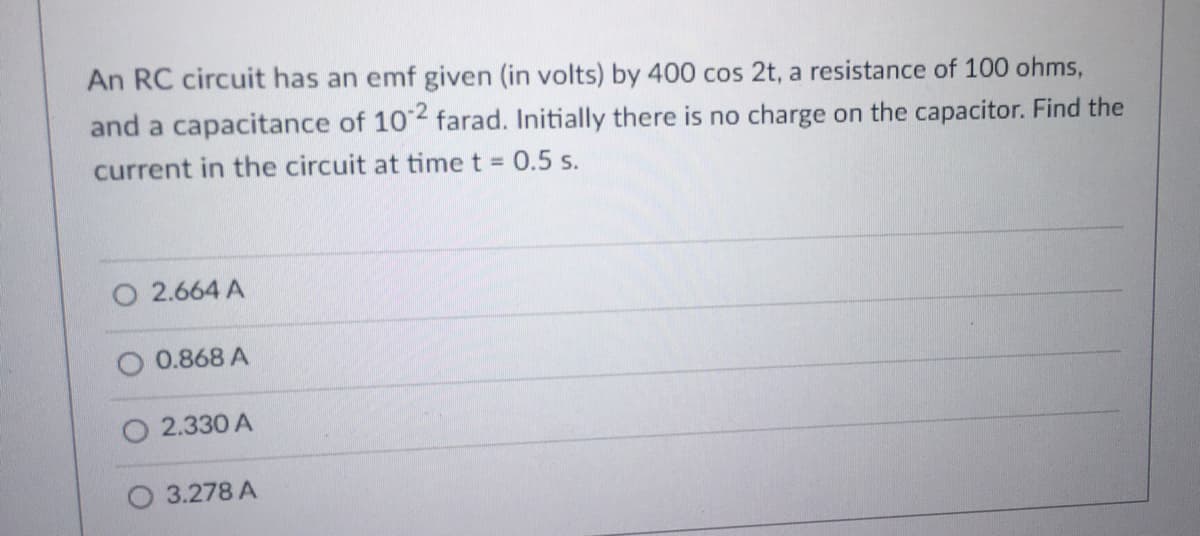 An RC circuit has an emf given (in volts) by 400 cos 2t, a resistance of 100 ohms,
and a capacitance of 102 farad. Initially there is no charge on the capacitor. Find the
current in the circuit at time t =
O 2.664 A
0.868 A
2.330 A
3.278 A
0.5 s.