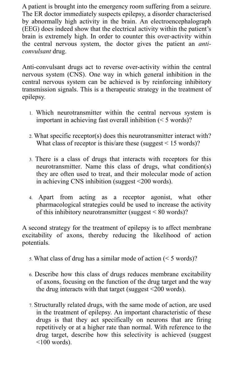 A patient is brought into the emergency room suffering from a seizure.
The ER doctor immediately suspects epilepsy, a disorder characterised
by abnormally high activity in the brain. An electroencephalograph
(EEG) does indeed show that the electrical activity within the patient's
brain is extremely high. In order to counter this over-activity within
the central nervous system, the doctor gives the patient an anti-
convulsant drug.
Anti-convulsant drugs act to reverse over-activity within the central
nervous system (CNS). One way in which general inhibition in the
central nervous system can be achieved is by reinforcing inhibitory
transmission signals. This is a therapeutic strategy in the treatment of
epilepsy.
1. Which neurotransmitter within the central nervous system is
important in achieving fast overall inhibition (< 5 words)?
2. What specific receptor(s) does this neurotransmitter interact with?
What class of receptor is this/are these (suggest < 15 words)?
3. There is a class of drugs that interacts with receptors for this
neurotransmitter. Name this class of drugs, what condition(s)
they are often used to treat, and their molecular mode of action
in achieving CNS inhibition (suggest <200 words).
4. Apart from acting as a receptor agonist, what other
pharmacological strategies could be used to increase the activity
of this inhibitory neurotransmitter (suggest < 80 words)?
A second strategy for the treatment of epilepsy is to affect membrane
excitability of axons, thereby reducing the likelihood of action
potentials.
5. What class of drug has a similar mode of action (< 5 words)?
6. Describe how this class of drugs reduces membrane excitability
of axons, focusing on the function of the drug target and the way
the drug interacts with that target (suggest <200 words).
7. Structurally related drugs, with the same mode of action, are used
in the treatment of epilepsy. An important characteristic of these
drugs is that they act specifically on neurons that are firing
repetitively or at a higher rate than normal. With reference to the
drug target, describe how this selectivity is achieved (suggest
<100 words).
