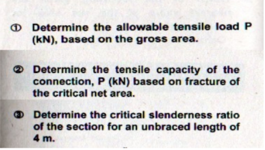 O Determine the allowable tensile load P
(kN), based on the gross area.
Determine the tensile capacity of the
connection, P (kN) based on fracture of
the critical net area.
Determine the critical slenderness ratio
of the section for an unbraced length of
4 m.
