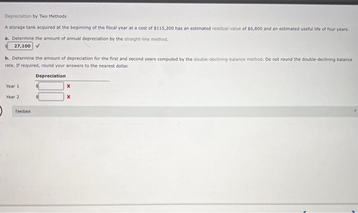 Depreciation by Two Methods
A storage tank acquired at the beginning of the fiscal year at a cost of $115,200 has an estimated residual value of $6,800 and an estimated useful life of four years.
a. Determine the amount of annual depreciation by the straight-line method.
27,100 ✔
b. Determine the amount of depreciation for the first and second years computed by the double-declining-balance method. Do not round the double-declining balance
rate. If required, round your answers to the nearest dollar.
Year 1
Year 2
Feedback
Depreciation