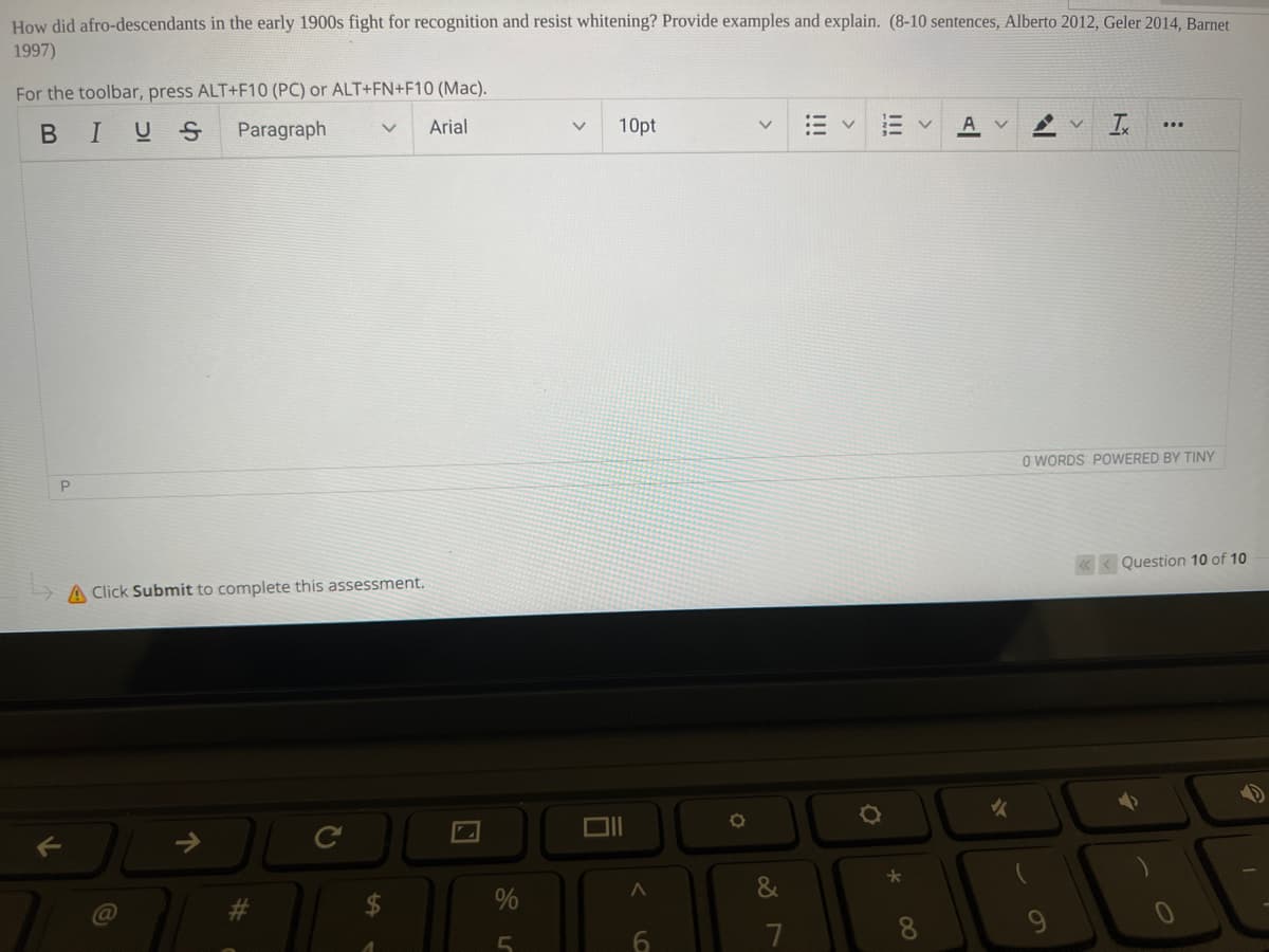 How did afro-descendants in the early 1900s fight for recognition and resist whitening? Provide examples and explain. (8-10 sentences, Alberto 2012, Geler 2014, Barnet
1997)
For the toolbar, press ALT+F10 (PC) or ALT+FN+F10 (Mac).
BIUS
Paragraph
Arial
10pt
A
O WORDS POWERED BY TINY
A Click Submit to complete this assessment.
< Question 10 of 10
&
7
8.
9.
!!!
!!!
