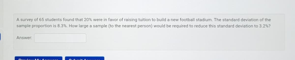 A survey of 65 students found that 20% were in favor of raising tuition to build a new football stadium. The standard deviation of the
sample proportion is 8.3%. How large a sample (to the nearest person) would be required to reduce this standard deviation to 3.2%?
Answer:
