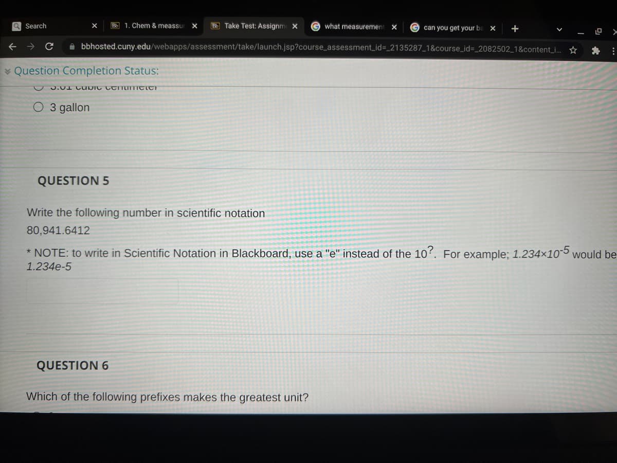 a Search
Bb 1. Chem & meassur
Bb Take Test: Assignm X
G what measuremen
G can you get your ba
X
A bbhosted.cuny.edu/webapps/assessment/take/launch.jsp?course_assessment_id=_2135287_1&course_id=_2082502_1&content_i. *
* Question Completion Status:
O 3 gallon
QUESTION 5
Write the following number in scientific notation
80,941.6412
* NOTE: to write in Scientific Notation in Blackboard, use a "e" instead of the 10?. For example; 1.234×105 would be
1.234e-5
QUESTION 6
Which of the following prefixes makes the greatest unit?
