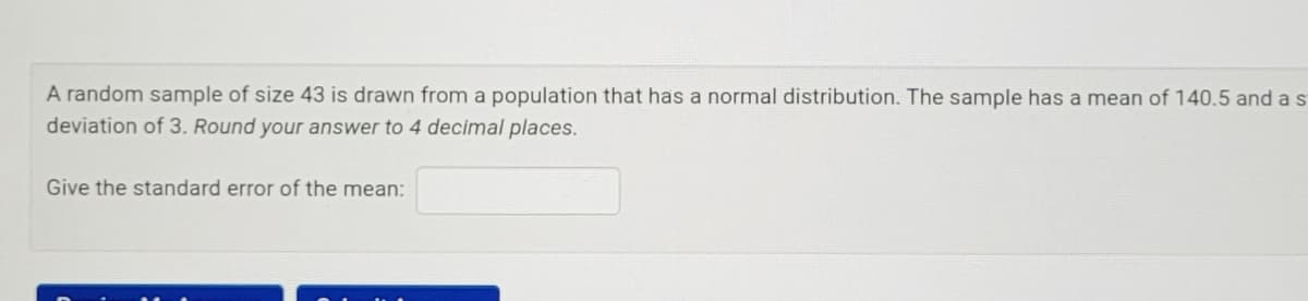 A random sample of size 43 is drawn from a population that has a normal distribution. The sample has a mean of 140.5 and a s
deviation of 3. Round your answer to 4 decimal places.
Give the standard error of the mean:
