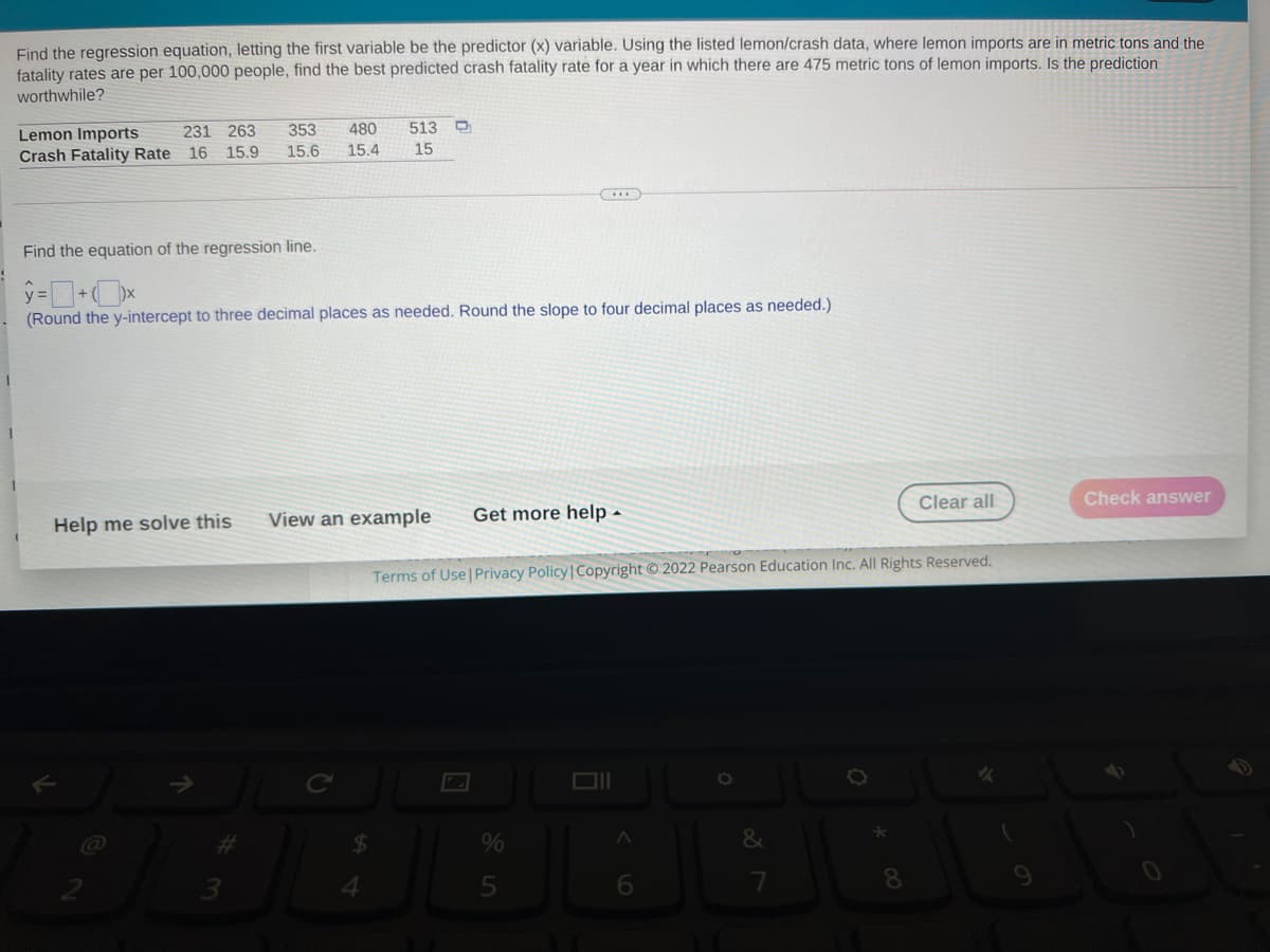 Find the regression equation, letting the first variable be the predictor (x) variable. Using the listed lemon/crash data, where lemon imports are in metric tons and the
fatality rates are per 100,000 people, find the best predicted crash fatality rate for a year in which there are 475 metric tons of lemon imports. Is the prediction
worthwhile?
353
480
513
Lemon Imports
Crash Fatality Rate
231 263
16 15.9
15.6
15.4
15
Find the equation of the regression line.
(Round the y-intercept to three decimal places as needed. Round the slope to four decimal places as needed.)
Clear all
Check answer
View an example
Get more help -
Help me solve this
Terms of Use Privacy Policy|Copyright © 2022 Pearson Education Inc. All Rights Reserved.
16.
