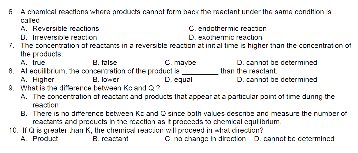 6. A chemical reactions where products cannot form back the reactant under the same condition is
called
A. Reversible reactions
C. endothermic reaction
D. exothermic reaction
B. Irreversible reaction
7. The concentration of reactants in a reversible reaction at initial time is higher than the concentration of
the products.
A. true
B. false
C. maybe
D. equal
D. cannot be determined
than the reactant.
8. At equilibrium, the concentration of the product is
A. Higher
B. lower
D. cannot be determined
9. What is the difference between Kc and Q?
A. The concentration of reactant and products that appear at a particular point of time during the
reaction
B. There is no difference between Kc and Q since both values describe and measure the number of
reactants and products in the reaction as it proceeds to chemical equilibrium.
10. If Q is greater than K, the chemical reaction will proceed in what direction?
A. Product
B. reactant
C. no change in direction D. cannot be determined