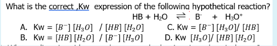 What is the correct,Kw expression of the following hypothetical reaction?
HB + H₂O
A. Kw = [B] [H₂0] / [HB] [H₂0]
B. Kw = [HB] [H₂0] / [B] [H₂0]
B + H3O+
C. Kw = [B] [H30]/ [HB]
D. Kw [H30] [HB] [H₂0]