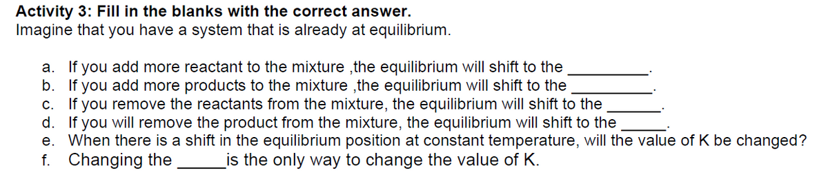 Activity 3: Fill in the blanks with the correct answer.
Imagine that you have a system that is already at equilibrium.
a. If you add more reactant to the mixture, the equilibrium will shift to the
If you add more products to the mixture, the equilibrium will shift to the
b.
c.
If you remove the reactants from the mixture, the equilibrium will shift to the
d. If you will remove the product from the mixture, the equilibrium will shift to the
e. When there is a shift in the equilibrium position at constant temperature, will the value of K be changed?
f. Changing the is the only way to change the value of K.