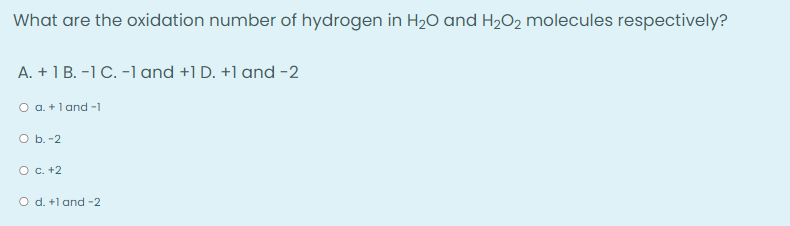 What are the oxidation number of hydrogen in H₂O and H₂O2 molecules respectively?
A. + 1 B. -1 C. -1 and +1 D. +1 and -2
O a. + 1 and -1
O b.-2
O c. +2
O d. +1 and -2