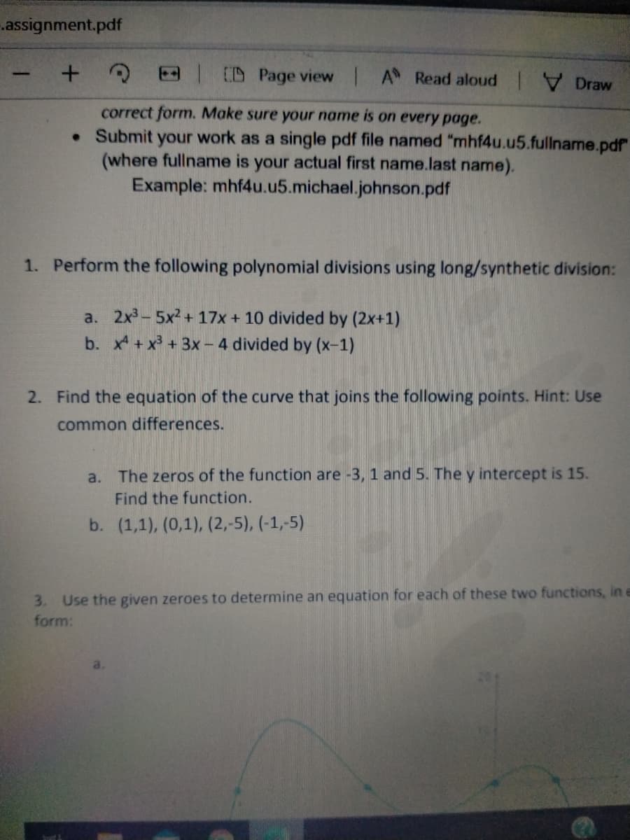 .assignment.pdf
D Page view A Read aloud Draw
correct form. Make sure your name is on every page.
• Submit your work as a single pdf file named "mhf4u.u5.fullname.pdf
(where fullname is your actual first name.last name).
Example: mhf4u.u5.michael.johnson.pdf
1. Perform the following polynomial divisions using long/synthetic division:
a. 2x3-5x2 + 17x + 10 divided by (2x+1)
b. x +x + 3x - 4 divided by (x-1)
2. Find the equation of the curve that joins the following points. Hint: Use
common differences.
a. The zeros of the function are -3, 1 and 5. The y intercept is 15.
Find the function.
b. (1,1), (0,1), (2,-5), (-1,-5)
3. Use the given zeroes to determine an equation for each of these two functions, in
form:
bond 3
