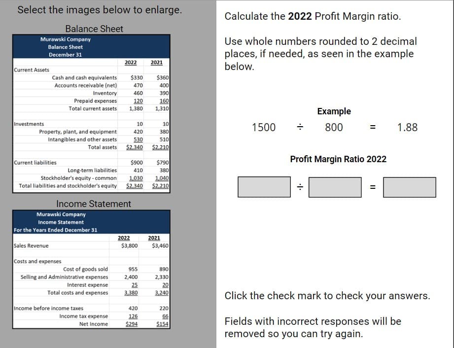 Select the images below to enlarge.
Balance Sheet
Murawski Company
Balance Sheet
December 31
Current Assets
Investments
Cash and cash equivalents
Accounts receivable (net)
Inventory
Prepaid expenses
Total current assets
Property, plant, and equipment
Intangibles and other assets
Total assets
Current liabilities
Murawski Company
Income Statement
For the Years Ended December 31
Sales Revenue
Costs and expenses
Cost of goods sold
Selling and Administrative expenses
Interest expense
Total costs and expenses
2022
Income before income taxes
Income tax expense
Net Income
$330
470
460
120
1,380
Income Statement
10
420
530
$2,340
$900
Long-term liabilities
410
Stockholder's equity - common 1,030
1,040
Total liabilities and stockholder's equity $2,340 $2,210
2022
$3,800
955
2,400
25
3,380
2021
420
126
$294
$360
400
390
160
1,310
10
380
510
$2,210
$790
380
2021
$3,460
890
2,330
20
3,240
220
66
$154
Calculate the 2022 Profit Margin ratio.
Use whole numbers rounded to 2 decimal
places, if needed, as seen in the example
below.
1500
Example
800
Profit Margin Ratio 2022
=
1.88
Click the check mark to check your answers.
Fields with incorrect responses will be
removed so you can try again.