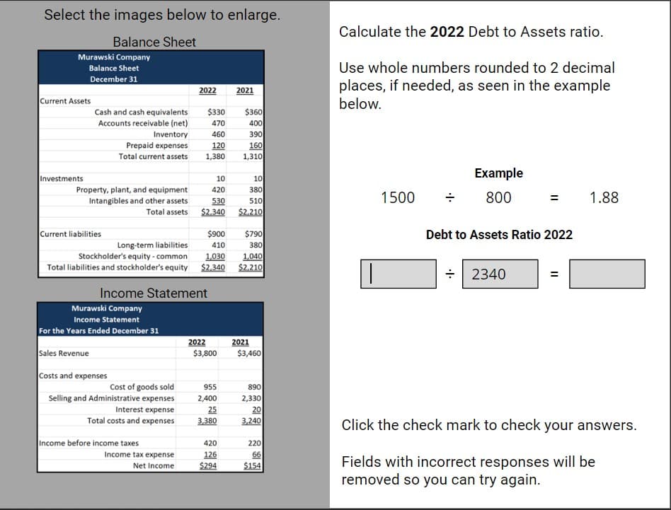 Select the images below to enlarge.
Balance Sheet
Murawski Company
Balance Sheet
December 31
Current Assets
Investments
Cash and cash equivalents
Accounts receivable (net)
Inventory
Prepaid expenses
Total current assets
Property, plant, and equipment
Intangibles and other assets
Total assets
Current liabilities
Murawski Company
Income Statement
For the Years Ended December 31
Sales Revenue
Costs and expenses
Cost of goods sold
Selling and Administrative expenses
Interest expense
Total costs and expenses
2022
Income before income taxes
$330
470
460
120
1,380
$900
Long-term liabilities
410
Stockholder's equity-common
1,030
1,040
Total liabilities and stockholder's equity $2,340 $2,210
Income Statement
Income tax expense
Net Income
10
10
420
380
530
510
$2,340 $2,210
2022
$3,800
2021
955
2,400
25
3,380
$360
400
390
160
1,310
420
126
$294
$790
380
2021
$3,460
890
2,330
20
3,240
220
66
$154
Calculate the 2022 Debt to Assets ratio.
Use whole numbers rounded to 2 decimal
places, if needed, as seen in the example
below.
1500
Example
800
Debt to Assets Ratio 2022
= 2340
1.88
Click the check mark to check your answers.
Fields with incorrect responses will be
removed so you can try again.