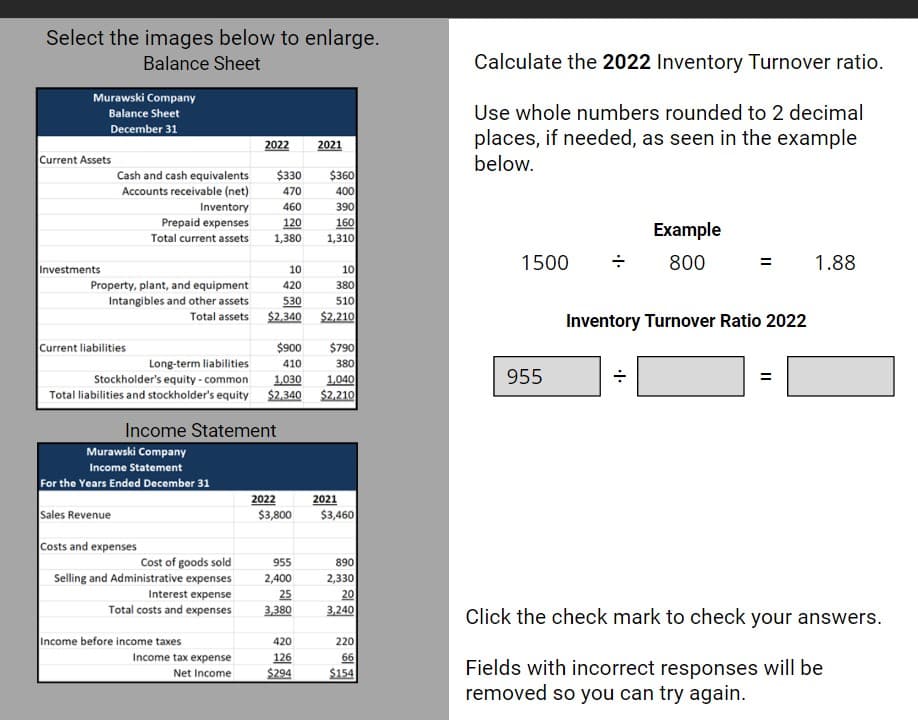 Select the images below to enlarge.
Balance Sheet
Murawski Company
Balance Sheet
December 31
Current Assets
Investments
Cash and cash equivalents
Accounts receivable (net)
Current liabilities
Property, plant, and equipment
Intangibles and other assets
Total assets
Prepaid expenses
Total current assets
Sales Revenue
$330 $360
470
400
Inventory 460
390
120
160
1,380
1,310
Murawski Company
Income Statement
For the Years Ended December 31
Costs and expenses
Cost of goods sold
Selling and Administrative expenses
2022
Income Statement
Interest expense
Total costs and expenses
Income before income taxes
Long-term liabilities
Stockholder's equity - common
1,030
1,040
Total liabilities and stockholder's equity $2,340 $2,210
10
420
530
$2,340
Income tax expense
Net Income
$900
410
2022
$3,800
2021
955
2,400
25
3,380
420
126
$294
10
380
510
$2,210
$790
380
2021
$3,460
890
2,330
20
3,240
220
66
$154
Calculate the 2022 Inventory Turnover ratio.
Use whole numbers rounded to 2 decimal
places, if needed, as seen in the example
below.
1500
955
Example
800
Inventory Turnover Ratio 2022
.I.
=
1.88
Click the check mark to check your answers.
Fields with incorrect responses will be
removed so you can try again.