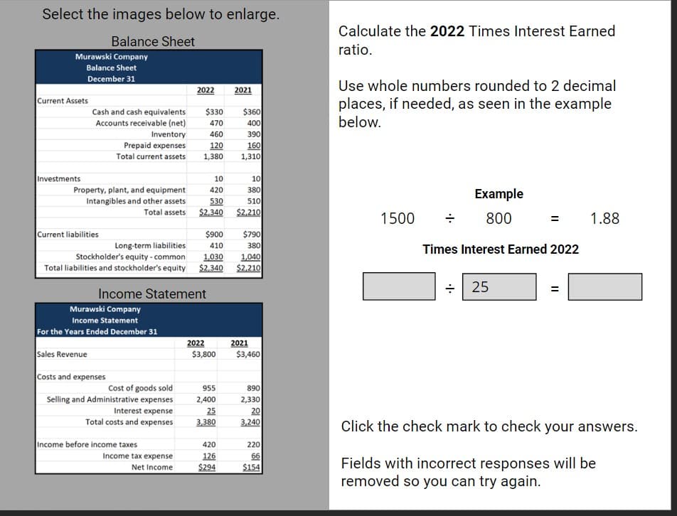 Select the images below to enlarge.
Balance Sheet
Murawski Company
Balance Sheet
December 31
Current Assets
Investments
Cash and cash equivalents
Accounts receivable (net)
Inventory
Prepaid expenses
Total current assets
Property, plant, and equipment
Intangibles and other assets
Total assets
Current liabilities
Murawski Company
Income Statement
For the Years Ended December 31
Sales Revenue
Costs and expenses
Cost of goods sold
Selling and Administrative expenses
Interest expense
Total costs and expenses
2022
Income before income taxes
Income tax expense
Net Income
$330 $360
470
400
390
160
1,310
460
120
1,380
$900 $790
Long-term liabilities
410
380
Stockholder's equity - common
1,030
1,040
Total liabilities and stockholder's equity $2,340 $2,210
Income Statement
10
420
530
$2,340
2022
$3,800
2021
955
2,400
25
3,380
420
126
$294
10
380
510
$2,210
2021
$3,460
890
2,330
20
3,240
220
66
$154
Calculate the 2022 Times Interest Earned
ratio.
Use whole numbers rounded to 2 decimal
places, if needed, as seen in the example
below.
1500
Example
800
Times Interest Earned 2022
÷ 25
||
1.88
Click the check mark to check your answers.
Fields with incorrect responses will be
removed so you can try again.