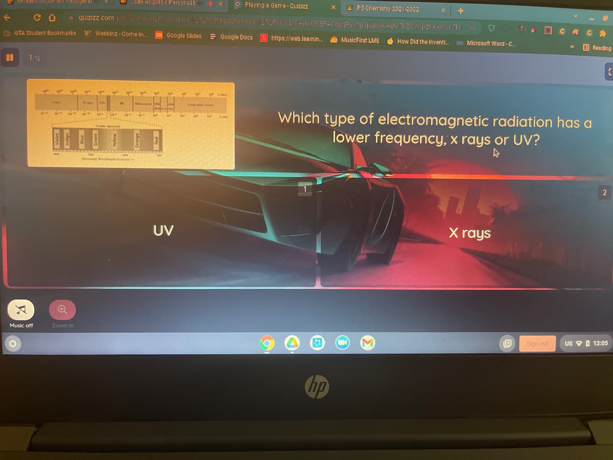 Ule Angold s Fersonal MeE X
O Playing a Game- Quizizz
E P3 Chemistr; 2021-2022
D GTA Student Bookmarks
V Webkinz - Come in.
Google Slides Google Docs A https://web.learnin.
a MusicFirst LMS
How Did the Inventi.
Bb Microsoft Word - C.
O Reading
1/12
youn
Log
Which type of electromagnetic radiation has a
lower frequency, x rays or UV?
Vi om
cing Wa nh
UV
X rays
Music off
Zoom in
Sign out
US P O 12:05
hp
