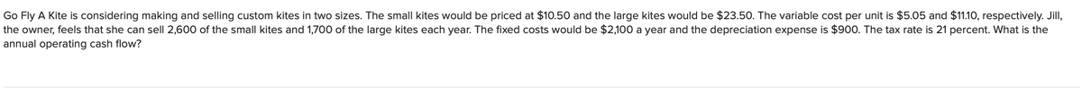 Go Fly A Kite is considering making and selling custom kites in two sizes. The small kites would be priced at $10.50 and the large kites would be $23.50. The variable cost per unit is $5.05 and $11.10, respectively. Jill,
the owner, feels that she can sell 2,600 of the small kites and 1,700 of the large kites each year. The fixed costs would be $2,100 a year and the depreciation expense is $900. The tax rate is 21 percent. What is the
annual operating cash flow?