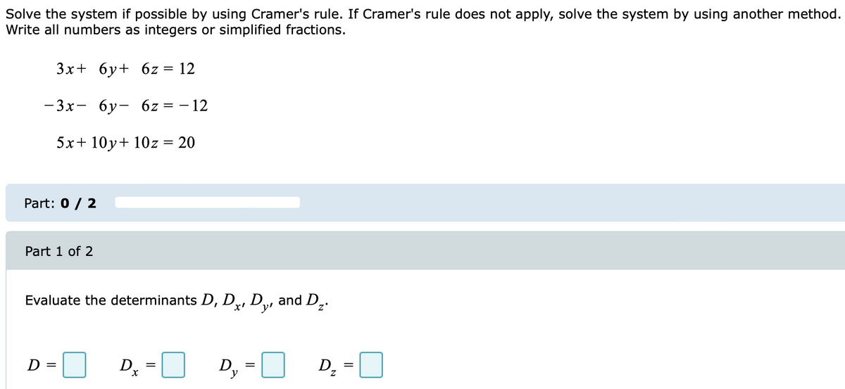 Solve the system if possible by using Cramer's rule. If Cramer's rule does not apply, solve the system by using another method.
Write all numbers as integers or simplified fractions.
3x+ 6y+ 6z = 12
-3x- 6y- 6z
5x+10y + 10z = 20
Part: 0 / 2
Part 1 of 2
Evaluate the determinants D, Dx, Dy, and D₂.
D =
= - 12
D₂
X
D₁
y
=
D₂
||