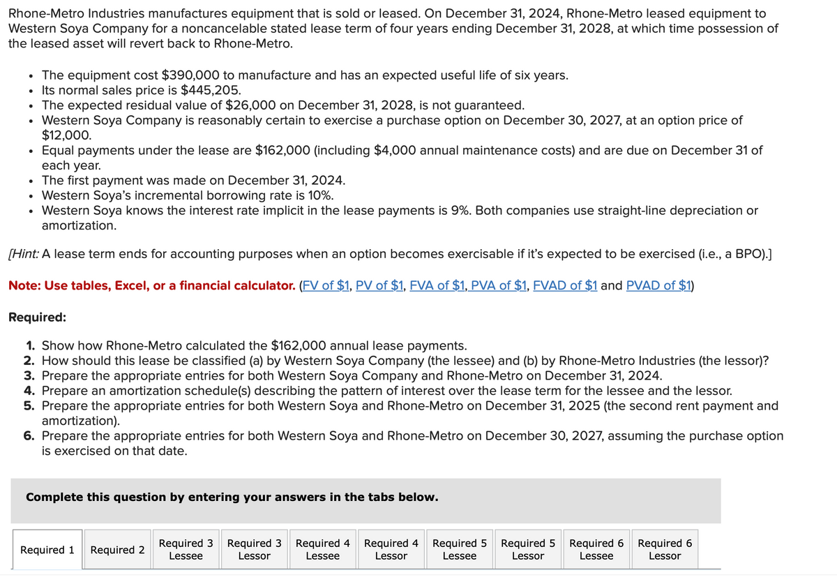 Rhone-Metro Industries manufactures equipment that is sold or leased. On December 31, 2024, Rhone-Metro leased equipment to
Western Soya Company for a noncancelable stated lease term of four years ending December 31, 2028, at which time possession of
the leased asset will revert back to Rhone-Metro.
●
●
●
The equipment cost $390,000 to manufacture and has an expected useful life of six years.
Its normal sales price is $445,205.
The expected residual value of $26,000 on December 31, 2028, is not guaranteed.
The first payment was made on December 31, 2024.
Western Soya's incremental borrowing rate is 10%.
Western Soya knows the interest rate implicit in the lease payments is 9%. Both companies use straight-line depreciation or
amortization.
[Hint: A lease term ends for accounting purposes when an option becomes exercisable if it's expected to be exercised (i.e., a BPO).]
Note: Use tables, Excel, or a financial calculator. (FV of $1, PV of $1, FVA of $1, PVA of $1, FVAD of $1 and PVAD of $1)
●
Western Soya Company is reasonably certain to exercise a purchase option on December 30, 2027, at an option price of
$12,000.
Equal payments under the lease are $162,000 (including $4,000 annual maintenance costs) and are due on December 31 of
each year.
Required:
1. Show how Rhone-Metro calculated the $162,000 annual lease payments.
2. How should this lease be classified (a) by Western Soya Company (the lessee) and (b) by Rhone-Metro Industries (the lessor)?
3. Prepare the appropriate entries for both Western Soya Company and Rhone-Metro on December 31, 2024.
4. Prepare an amortization schedule(s) describing the pattern of interest over the lease term for the lessee and the lessor.
5. Prepare the appropriate entries for both Western Soya and Rhone-Metro on December 31, 2025 (the second rent payment and
amortization).
6. Prepare the appropriate entries for both Western Soya and Rhone-Metro on December 30, 2027, assuming the purchase option
is exercised on that date.
Complete this question by entering your answers in the tabs below.
Required 1 Required 2
Required 3
Lessee
Required 3 Required 4 Required 4
Lessor
Lessee
Lessor
Required 5
Lessee
Required 5
Lessor
Required 6
Lessee
Required 6
Lessor