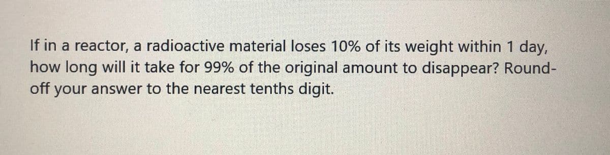 If in a reactor, a radioactive material loses 10% of its weight within 1 day,
how long will it take for 99% of the original amount to disappear? Round-
off your answer to the nearest tenths digit.
