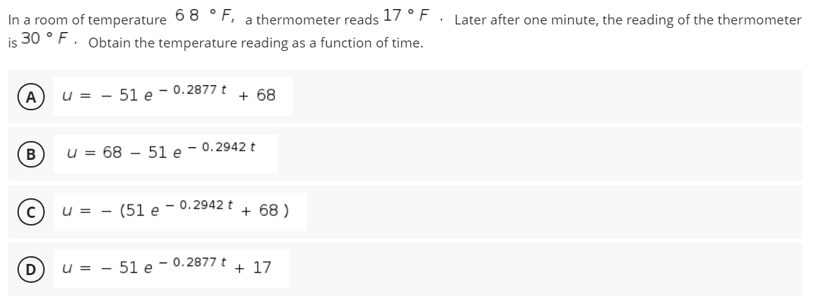 In a room of temperature 6 8 °F,
30 ° F. Obtain the temperature reading as a function of time.
a thermometer reads 17 °F .
Later after one minute, the reading of the thermometer
is
A
u = - 51 e - 0.2877 t
+ 68
u = 68 – 51 e - 0.2942 t
U = -
(51 e - 0.2942 t
+ 68 )
U = -
51 e - 0.2877 t
+ 17
