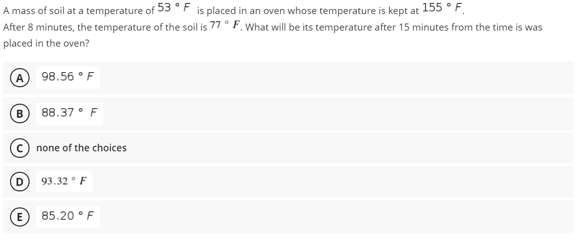 A mass of soil at a temperature of 53 °F is placed in an oven whose temperature is kept at 55 ° F.
After 8 minutes, the temperature of the soil is 77° F. What will be its temperature after 15 minutes from the time is was
placed in the oven?
A
98.56 ° F
В
88.37 ° F
none of the choices
D
93.32 ° F
85.20 ° F
