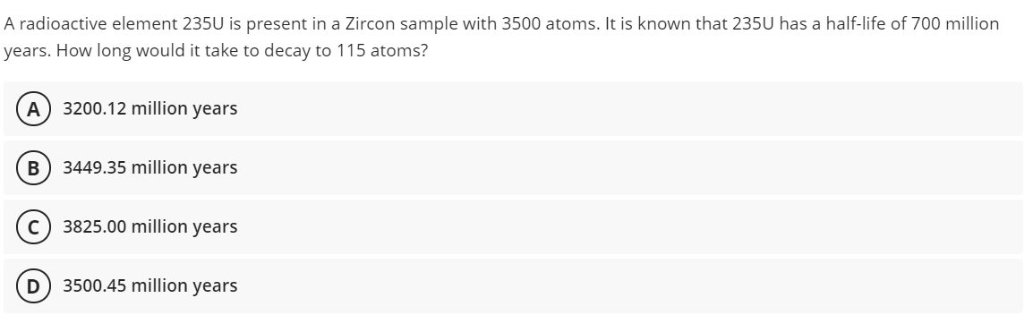 A radioactive element 235U is present in a Zircon sample with 3500 atoms. It is known that 235U has a half-life of 700 million
years. How long would it take to decay to 115 atoms?
A
3200.12 million years
В
3449.35 million years
3825.00 million years
3500.45 million
years
