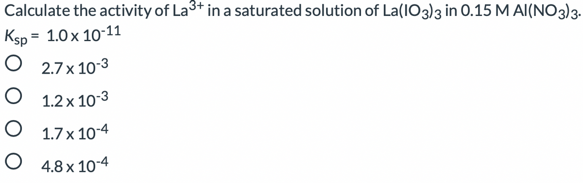 Calculate the activity of La3+ in a saturated solution of La(IO3)3 in 0.15 M AI(NO3)3-
Ksp = 1.0 x 10-11
%3D
O 2.7 x 10-3
O 1.2 x 10-3
O 1.7 x 10-4
O 4.8 x 10-4
