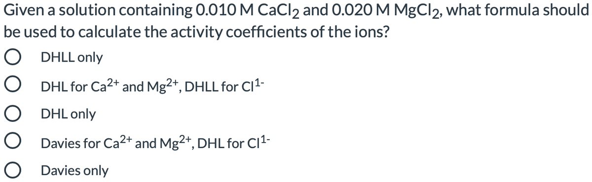 Given a solution containing 0.010M CaCl2 and 0.020 M MgCl2, what formula should
be used to calculate the activity coefficients of the ions?
O DHLL only
O DHL for Ca2+ and Mg2+, DHLL for Cl1-
O DHL only
O Davies for Ca2+ and Mg2+, DHL for Cl1-
O Davies only
