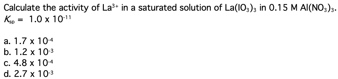 Calculate the activity of La3+ in a saturated solution of La(103)3 in 0.15 M AI(NO3)3.
Kep
1.0 x 10-11
а. 1.7 х 104
b. 1.2 x 10-3
С. 4.8 х 104
d. 2.7 x 10-3
