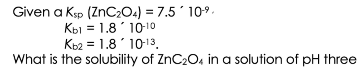 Given a Ksp (ZnC204) = 7.5´ 10-9 .
Kbi = 1.8´ 10-10
Kb2 = 1.8 ´ 10-13.
What is the solubility of ZNC2O4 in a solution of pH three
