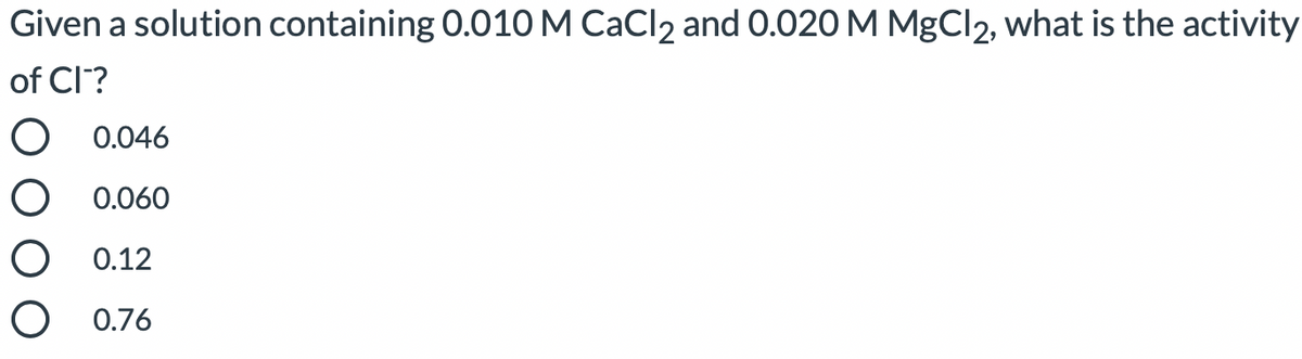 Given a solution containing 0.010 M CaCl2 and 0.020 M MgCl2, what is the activity
of Cl?
O 0.046
O 0.060
O 0.12
O 0.76
